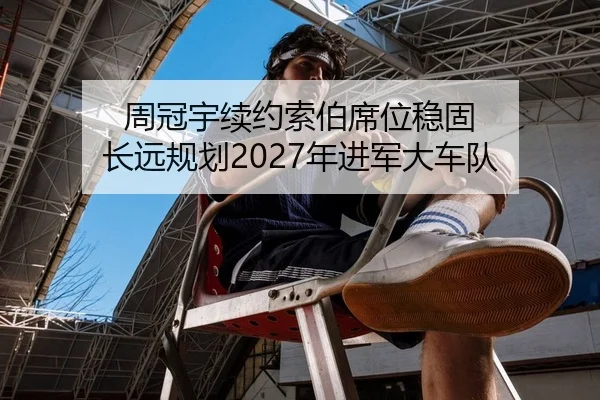 周冠宇续约索伯席位稳固 长远规划2027年进军大车队